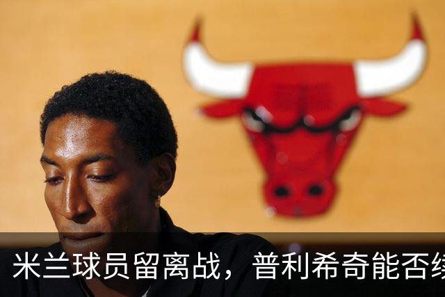 米兰球员留离战，普利希奇能否续约成谜？